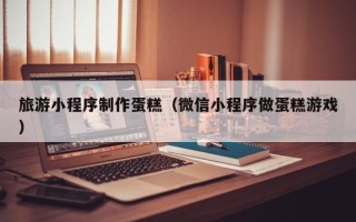 保亭旅游小程序制作蛋糕（微信小程序做蛋糕游戏）